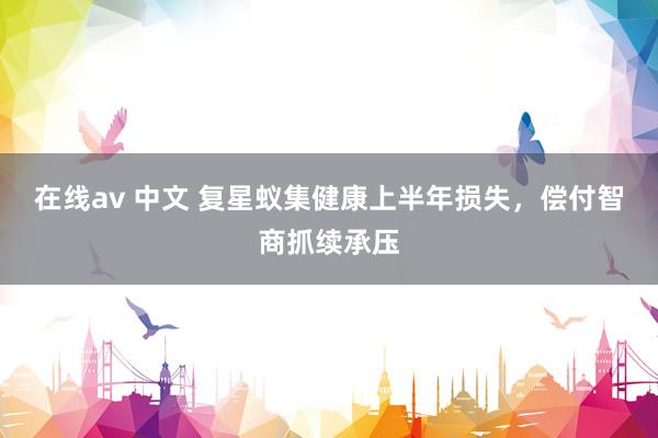 在线av 中文 复星蚁集健康上半年损失，偿付智商抓续承压