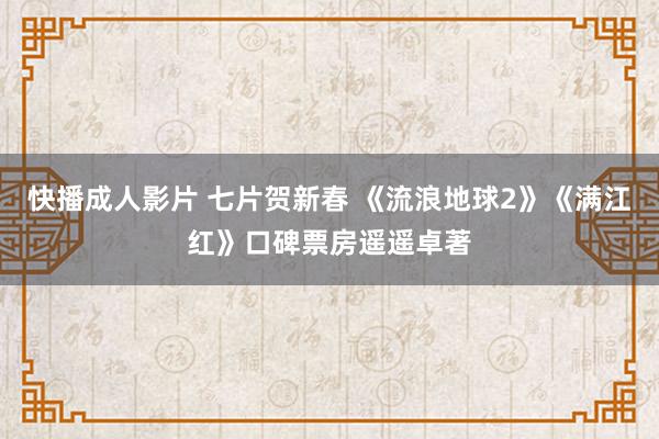快播成人影片 七片贺新春 《流浪地球2》《满江红》口碑票房遥遥卓著