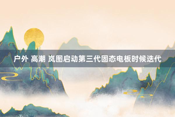 户外 高潮 岚图启动第三代固态电板时候迭代