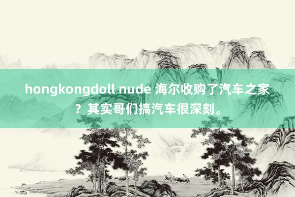hongkongdoll nude 海尔收购了汽车之家？其实哥们搞汽车很深刻。