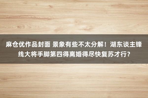 麻仓优作品封面 景象有些不太分解！湖东谈主锋线大将手脚第四得离婚得尽快复苏才行？
