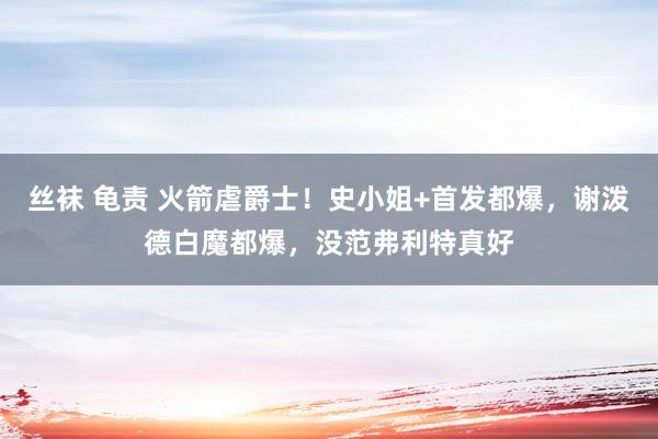 丝袜 龟责 火箭虐爵士！史小姐+首发都爆，谢泼德白魔都爆，没范弗利特真好