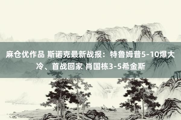 麻仓优作品 斯诺克最新战报：特鲁姆普5-10爆大冷、首战回家 肖国栋3-5希金斯