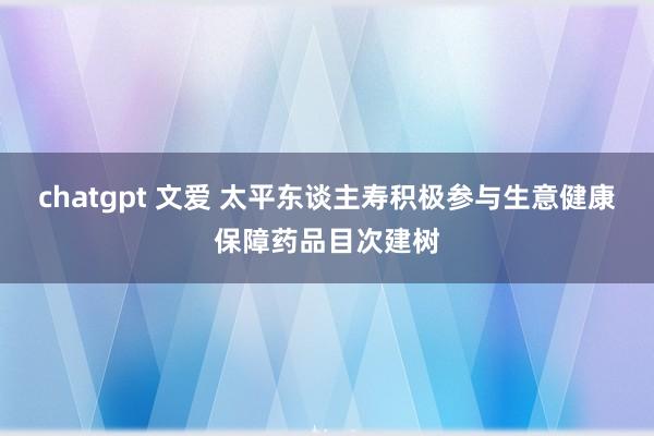 chatgpt 文爱 太平东谈主寿积极参与生意健康保障药品目次建树