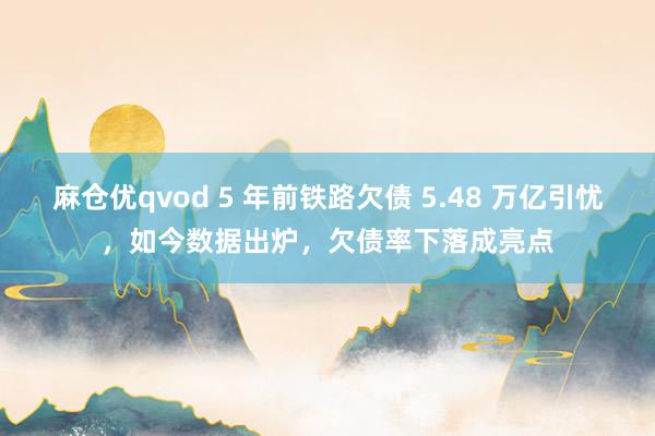麻仓优qvod 5 年前铁路欠债 5.48 万亿引忧，如今数据出炉，欠债率下落成亮点