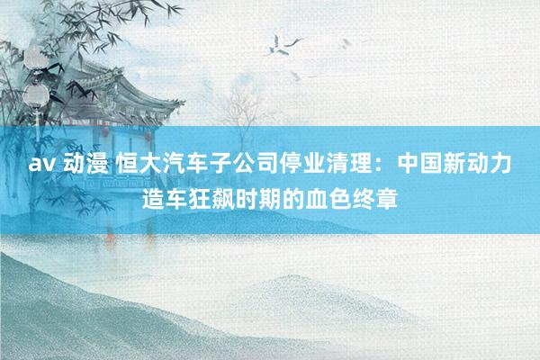 av 动漫 恒大汽车子公司停业清理：中国新动力造车狂飙时期的血色终章