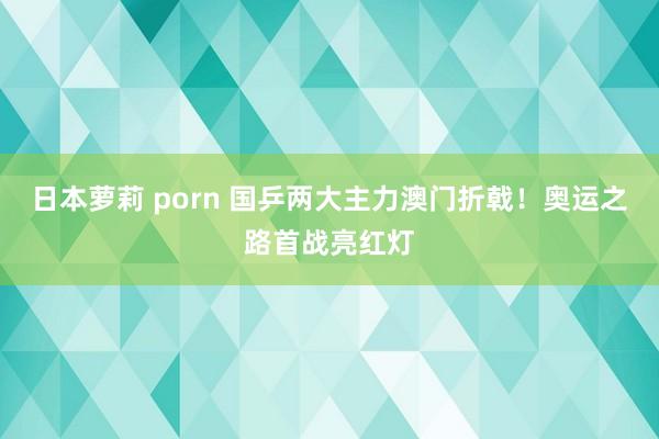 日本萝莉 porn 国乒两大主力澳门折戟！奥运之路首战亮红灯