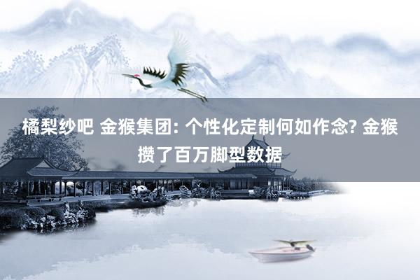 橘梨纱吧 金猴集团: 个性化定制何如作念? 金猴攒了百万脚型数据