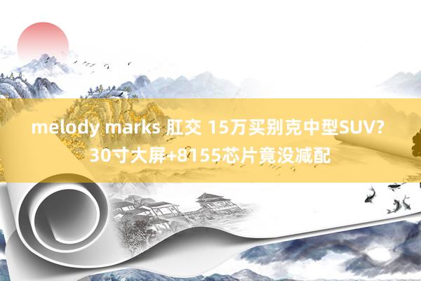 melody marks 肛交 15万买别克中型SUV? 30寸大屏+8155芯片竟没减配