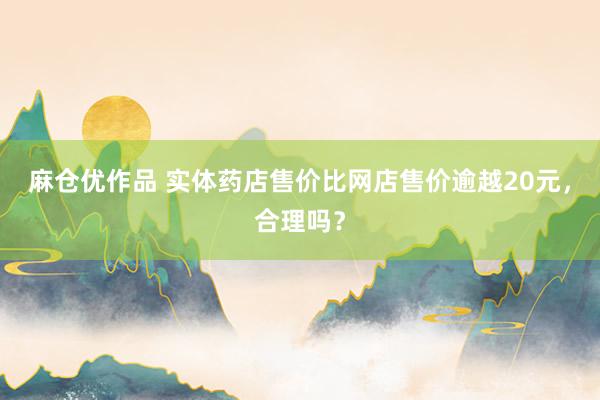 麻仓优作品 实体药店售价比网店售价逾越20元，合理吗？