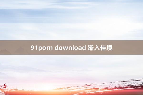 91porn download 渐入佳境