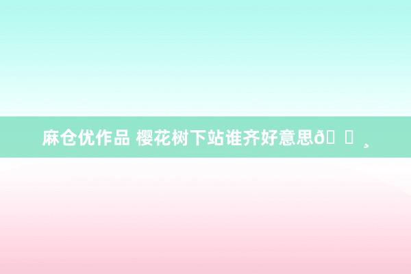 麻仓优作品 樱花树下站谁齐好意思🌸