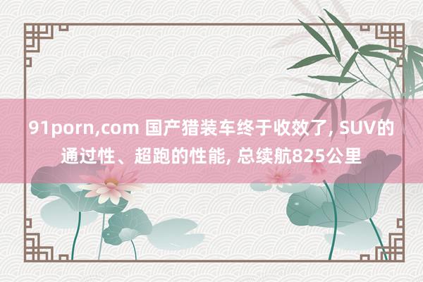 91porn，com 国产猎装车终于收效了， SUV的通过性、超跑的性能， 总续航825公里