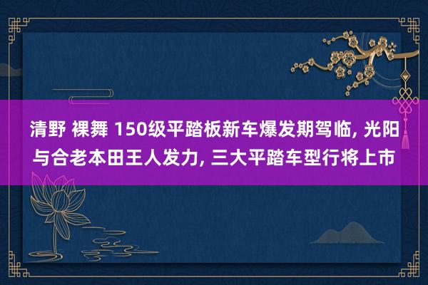 清野 裸舞 150级平踏板新车爆发期驾临， 光阳与合老本田王人发力， 三大平踏车型行将上市