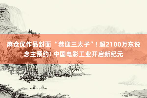 麻仓优作品封面 “恭迎三太子”! 超2100万东说念主预约! 中国电影工业开启新纪元