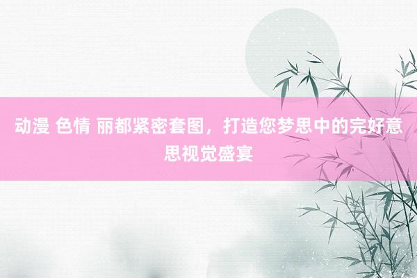 动漫 色情 丽都紧密套图，打造您梦思中的完好意思视觉盛宴