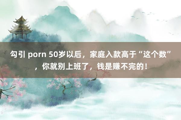 勾引 porn 50岁以后，家庭入款高于“这个数”，你就别上班了，钱是赚不完的！