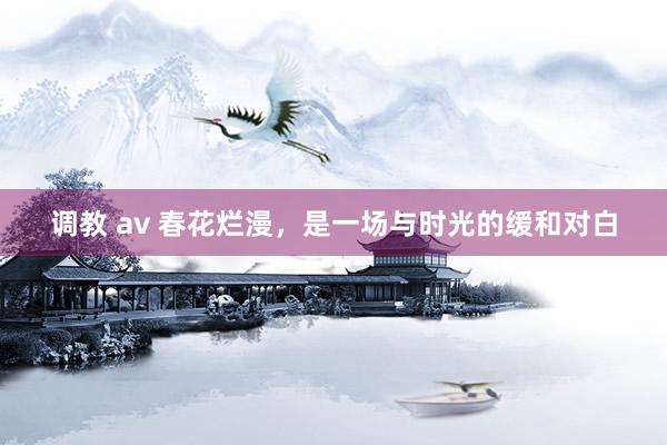 调教 av 春花烂漫，是一场与时光的缓和对白