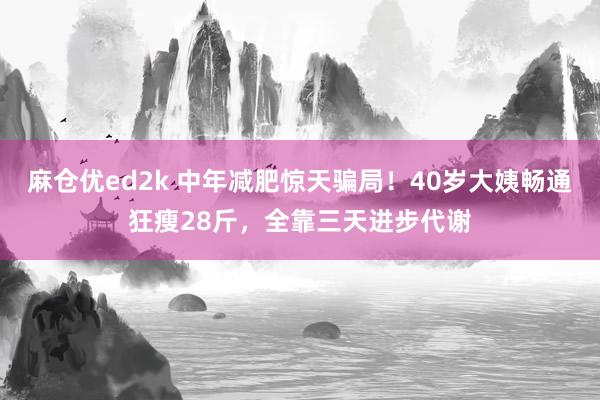 麻仓优ed2k 中年减肥惊天骗局！40岁大姨畅通狂瘦28斤，全靠三天进步代谢