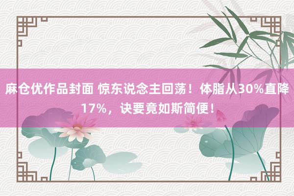 麻仓优作品封面 惊东说念主回荡！体脂从30%直降17%，诀要竟如斯简便！