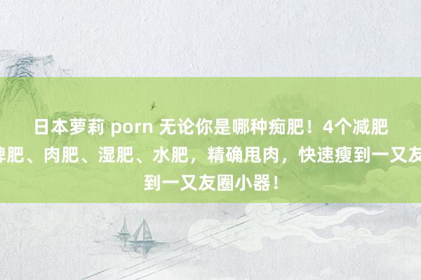 日本萝莉 porn 无论你是哪种痴肥！4个减肥经方，脾肥、肉肥、湿肥、水肥，精确甩肉，快速瘦到一又友圈小器！