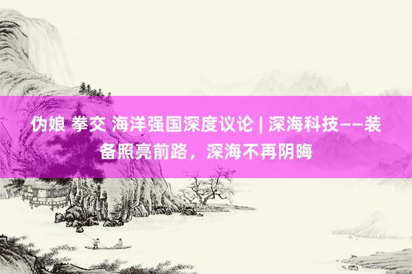 伪娘 拳交 海洋强国深度议论 | 深海科技——装备照亮前路，深海不再阴晦