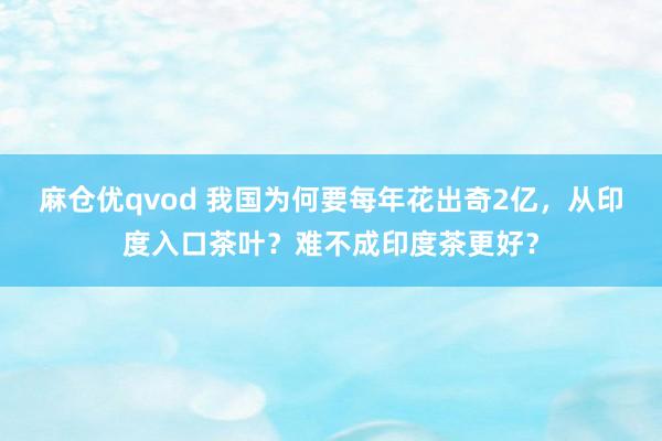 麻仓优qvod 我国为何要每年花出奇2亿，从印度入口茶叶？难不成印度茶更好？