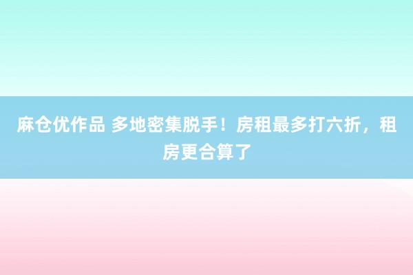 麻仓优作品 多地密集脱手！房租最多打六折，租房更合算了