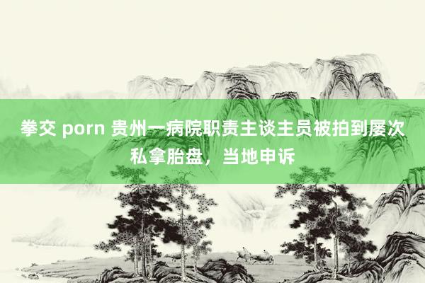 拳交 porn 贵州一病院职责主谈主员被拍到屡次私拿胎盘，当地申诉